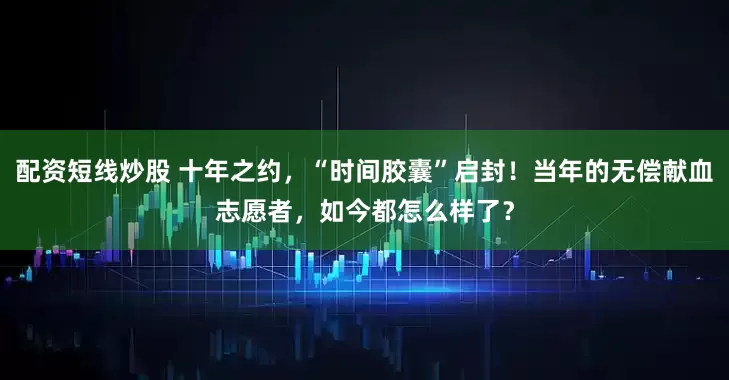配资短线炒股 十年之约，“时间胶囊”启封！当年的无偿献血志愿者，如今都怎么样了？