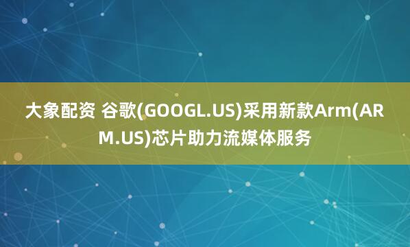 大象配资 谷歌(GOOGL.US)采用新款Arm(ARM.US)芯片助力流媒体服务
