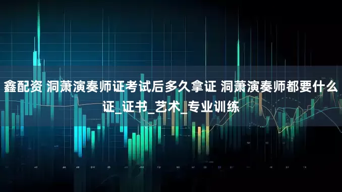 鑫配资 洞萧演奏师证考试后多久拿证 洞萧演奏师都要什么证_证书_艺术_专业训练