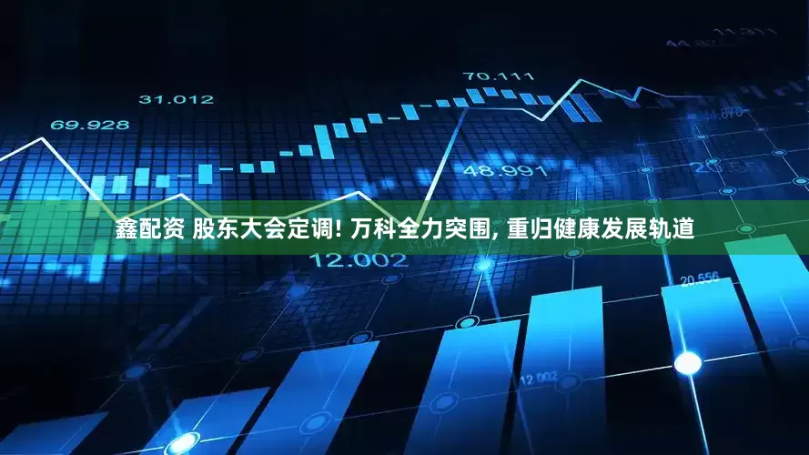 鑫配资 股东大会定调! 万科全力突围, 重归健康发展轨道